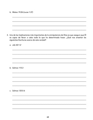 68
b. Mateo 19:26 (Lucas 1:37)
_________________________________________________________________________________
_________________________________________________________________________________
_________________________________________________________________________________
_________________________________________________________________________________
3. Una de las implicaciones más importantes de la omnipotencia de Dios es que asegura que Él
es capaz de llevar a cabo todo lo que ha determinado hacer. ¿Qué nos enseñan las
siguientes Escrituras acerca de esta verdad?
a. Job 42:1-2
_________________________________________________________________________________
_________________________________________________________________________________
_________________________________________________________________________________
_________________________________________________________________________________
b. Salmos 115:3
_________________________________________________________________________________
_________________________________________________________________________________
_________________________________________________________________________________
_________________________________________________________________________________
c. Salmos 135:5-6
_________________________________________________________________________________
_________________________________________________________________________________
_________________________________________________________________________________
_________________________________________________________________________________
 