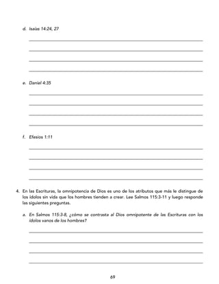 69
d. Isaías 14:24, 27
_________________________________________________________________________________
_________________________________________________________________________________
_________________________________________________________________________________
_________________________________________________________________________________
e. Daniel 4:35
_________________________________________________________________________________
_________________________________________________________________________________
_________________________________________________________________________________
_________________________________________________________________________________
f. Efesios 1:11
_________________________________________________________________________________
_________________________________________________________________________________
_________________________________________________________________________________
_________________________________________________________________________________
4. En las Escrituras, la omnipotencia de Dios es uno de los atributos que más le distingue de
los ídolos sin vida que los hombres tienden a crear. Lee Salmos 115:3-11 y luego responde
las siguientes preguntas.
a. En Salmos 115:3-8, ¿cómo se contrasta al Dios omnipotente de las Escrituras con los
ídolos vanos de los hombres?
_________________________________________________________________________________
_________________________________________________________________________________
_________________________________________________________________________________
_________________________________________________________________________________
 