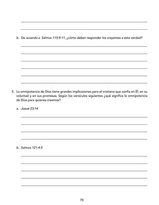 70
_________________________________________________________________________________
_________________________________________________________________________________
b. De acuerdo a Salmos 115:9-11, ¿cómo deben responder los creyentes a esta verdad?
_________________________________________________________________________________
_________________________________________________________________________________
_________________________________________________________________________________
_________________________________________________________________________________
_________________________________________________________________________________
_________________________________________________________________________________
5. La omnipotencia de Dios tiene grandes implicaciones para el cristiano que confía en Él, en su
voluntad y en sus promesas. Según los versículos siguientes ¿qué significa la omnipotencia
de Dios para quienes creemos?
a. Josué 23:14
_________________________________________________________________________________
_________________________________________________________________________________
_________________________________________________________________________________
_________________________________________________________________________________
b. Salmos 121:4-5
_________________________________________________________________________________
_________________________________________________________________________________
_________________________________________________________________________________
_________________________________________________________________________________
_________________________________________________________________________________
 