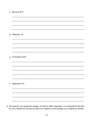71
c. Romanos 8:31
_________________________________________________________________________________
_________________________________________________________________________________
_________________________________________________________________________________
_________________________________________________________________________________
d. Filipenses 1:6
_________________________________________________________________________________
_________________________________________________________________________________
_________________________________________________________________________________
_________________________________________________________________________________
e. 2ª Corintios 3:4-5
_________________________________________________________________________________
_________________________________________________________________________________
_________________________________________________________________________________
_________________________________________________________________________________
_________________________________________________________________________________
f. Filipenses 4:13
_________________________________________________________________________________
_________________________________________________________________________________
_________________________________________________________________________________
_________________________________________________________________________________
6. De acuerdo a los siguientes pasajes, el cristiano debe responder a la omnipotencia de Dios
con fe y obediencia. Escribe tus ideas con respecto a estos pasajes y sus respectivos énfasis.
 
