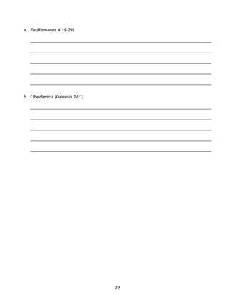 72
a. Fe (Romanos 4:19-21)
_________________________________________________________________________________
_________________________________________________________________________________
_________________________________________________________________________________
_________________________________________________________________________________
_________________________________________________________________________________
b. Obediencia (Génesis 17:1)
_________________________________________________________________________________
_________________________________________________________________________________
_________________________________________________________________________________
_________________________________________________________________________________
_________________________________________________________________________________
 