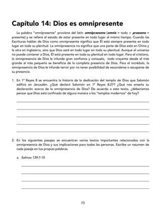 73
Capítulo 14: Dios es omnipresente
La palabra “omnipresente” proviene del latín omnipraesens [omnis = todo + praesens =
presente] y se refiere al estado de estar presente en todo lugar al mismo tiempo. Cuando las
Escrituras hablan de Dios como omnipresente significa que Él está siempre presente en todo
lugar en toda su plenitud. La omnipresencia no significa que una parte de Dios está en China y
la otra en Inglaterra, sino que Dios está en todo lugar en toda su plenitud. Aunque el universo
no puede contener a Dios, Él está presente en toda su plenitud en todo lugar. Para el cristiano,
la omnipresencia de Dios le infunde gran confianza y consuelo, todo creyente desde el más
grande al más pequeño se beneficia de la completa presencia de Dios. Para el incrédulo, la
omnipresencia de Dios le infunde terror por no tener posibilidad de esconderse o escaparse de
su presencia.
1. En 1ª Reyes 8 se encuentra la historia de la dedicación del templo de Dios que Salomón
edificó en Jerusalén. ¿Qué declaró Salomón en 1ª Reyes 8:27? ¿Qué nos enseña su
declaración acerca de la omnipresencia de Dios? De acuerdo a este texto, ¿deberíamos
pensar que Dios está confinado de alguna manera a los “templos modernos” de hoy?
____________________________________________________________________________________
____________________________________________________________________________________
____________________________________________________________________________________
____________________________________________________________________________________
____________________________________________________________________________________
2. En los siguientes pasajes se encuentran varios textos importantes relacionados con la
omnipresencia de Dios y sus implicaciones para todas las personas. Escribe un resumen de
cada pasaje en tus propias palabras.
a. Salmos 139:7-10
_________________________________________________________________________________
_________________________________________________________________________________
_________________________________________________________________________________
_________________________________________________________________________________
 