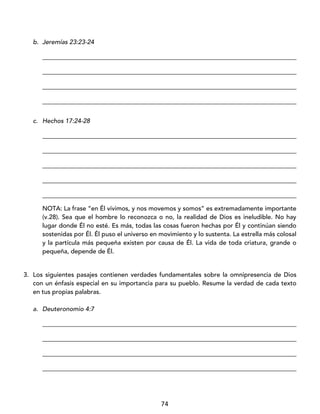74
b. Jeremías 23:23-24
_________________________________________________________________________________
_________________________________________________________________________________
_________________________________________________________________________________
_________________________________________________________________________________
c. Hechos 17:24-28
_________________________________________________________________________________
_________________________________________________________________________________
_________________________________________________________________________________
_________________________________________________________________________________
_________________________________________________________________________________
NOTA: La frase “en Él vivimos, y nos movemos y somos” es extremadamente importante
(v.28). Sea que el hombre lo reconozca o no, la realidad de Dios es ineludible. No hay
lugar donde Él no esté. Es más, todas las cosas fueron hechas por Él y continúan siendo
sostenidas por Él. Él puso el universo en movimiento y lo sustenta. La estrella más colosal
y la partícula más pequeña existen por causa de Él. La vida de toda criatura, grande o
pequeña, depende de Él.
3. Los siguientes pasajes contienen verdades fundamentales sobre la omnipresencia de Dios
con un énfasis especial en su importancia para su pueblo. Resume la verdad de cada texto
en tus propias palabras.
a. Deuteronomio 4:7
_________________________________________________________________________________
_________________________________________________________________________________
_________________________________________________________________________________
_________________________________________________________________________________
 