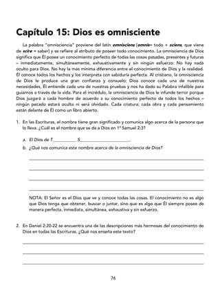 76
Capítulo 15: Dios es omnisciente
La palabra “omnisciencia” proviene del latín omnisciens [omnis= todo + sciens, que viene
de scire = saber] y se refiere al atributo de poseer todo conocimiento. La omnisciencia de Dios
significa que Él posee un conocimiento perfecto de todas las cosas pasadas, presentes y futuras
– inmediatamente, simultáneamente, exhaustivamente y sin ningún esfuerzo. No hay nada
oculto para Dios. No hay la más mínima diferencia entre el conocimiento de Dios y la realidad.
Él conoce todos los hechos y los interpreta con sabiduría perfecta. Al cristiano, la omnisciencia
de Dios le produce una gran confianza y consuelo; Dios conoce cada una de nuestras
necesidades, Él entiende cada una de nuestras pruebas y nos ha dado su Palabra infalible para
guiarnos a través de la vida. Para el incrédulo, la omnisciencia de Dios le infunde terror porque
Dios juzgará a cada hombre de acuerdo a su conocimiento perfecto de todos los hechos –
ningún pecado estará oculto ni será olvidado. Cada criatura; cada obra y cada pensamiento
están delante de Él como un libro abierto.
1. En las Escrituras, el nombre tiene gran significado y comunica algo acerca de la persona que
lo lleva. ¿Cuál es el nombre que se da a Dios en 1ª Samuel 2:3?
a. El Dios de T___________ S_______________________.
b. ¿Qué nos comunica este nombre acerca de la omnisciencia de Dios?
_________________________________________________________________________________
_________________________________________________________________________________
_________________________________________________________________________________
_________________________________________________________________________________
NOTA: El Señor es el Dios que ve y conoce todas las cosas. El conocimiento no es algo
que Dios tenga que obtener, buscar o juntar, sino que es algo que Él siempre posee de
manera perfecta, inmediata, simultánea, exhaustiva y sin esfuerzo.
2. En Daniel 2:20-22 se encuentra una de las descripciones más hermosas del conocimiento de
Dios en todas las Escrituras. ¿Qué nos enseña este texto?
____________________________________________________________________________________
____________________________________________________________________________________
____________________________________________________________________________________
 