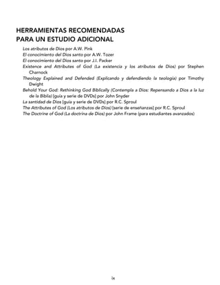 ix
HERRAMIENTAS RECOMENDADAS
PARA UN ESTUDIO ADICIONAL
Los atributos de Dios por A.W. Pink
El conocimiento del Dios santo por A.W. Tozer
El conocimiento del Dios santo por J.I. Packer
Existence and Attributes of God (La existencia y los atributos de Dios) por Stephen
Charnock
Theology Explained and Defended (Explicando y defendiendo la teología) por Timothy
Dwight
Behold Your God: Rethinking God Biblically (Contempla a Dios: Repensando a Dios a la luz
de la Biblia) [guía y serie de DVDs] por John Snyder
La santidad de Dios [guía y serie de DVDs] por R.C. Sproul
The Attributes of God (Los atributos de Dios) [serie de enseñanzas] por R.C. Sproul
The Doctrine of God (La doctrina de Dios) por John Frame (para estudiantes avanzados)
 