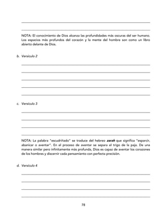 78
_________________________________________________________________________________
_________________________________________________________________________________
NOTA: El conocimiento de Dios alcanza las profundidades más oscuras del ser humano.
Los espacios más profundos del corazón y la mente del hombre son como un libro
abierto delante de Dios.
b. Versículo 2
_________________________________________________________________________________
_________________________________________________________________________________
_________________________________________________________________________________
_________________________________________________________________________________
_________________________________________________________________________________
c. Versículo 3
_________________________________________________________________________________
_________________________________________________________________________________
_________________________________________________________________________________
_________________________________________________________________________________
NOTA: La palabra “escudriñado” se traduce del hebreo zarah que significa “esparcir,
abanicar o aventar”. En el proceso de aventar se separa el trigo de la paja. De una
manera similar pero infinitamente más profunda, Dios es capaz de aventar los corazones
de los hombres y discernir cada pensamiento con perfecta precisión.
d. Versículo 4
_________________________________________________________________________________
_________________________________________________________________________________
_________________________________________________________________________________
_________________________________________________________________________________
 