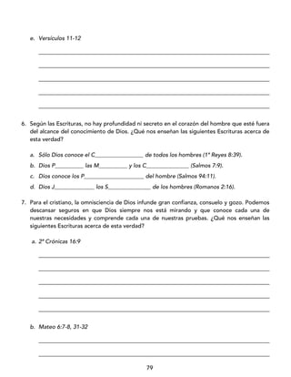 79
e. Versículos 11-12
_________________________________________________________________________________
_________________________________________________________________________________
_________________________________________________________________________________
_________________________________________________________________________________
_________________________________________________________________________________
6. Según las Escrituras, no hay profundidad ni secreto en el corazón del hombre que esté fuera
del alcance del conocimiento de Dios. ¿Qué nos enseñan las siguientes Escrituras acerca de
esta verdad?
a. Sólo Dios conoce el C_________________ de todos los hombres (1ª Reyes 8:39).
b. Dios P__________ las M__________ y los C_______________ (Salmos 7:9).
c. Dios conoce los P_____________________ del hombre (Salmos 94:11).
d. Dios J______________ los S_______________ de los hombres (Romanos 2:16).
7. Para el cristiano, la omnisciencia de Dios infunde gran confianza, consuelo y gozo. Podemos
descansar seguros en que Dios siempre nos está mirando y que conoce cada una de
nuestras necesidades y comprende cada una de nuestras pruebas. ¿Qué nos enseñan las
siguientes Escrituras acerca de esta verdad?
a. 2ª Crónicas 16:9
_________________________________________________________________________________
_________________________________________________________________________________
_________________________________________________________________________________
_________________________________________________________________________________
_________________________________________________________________________________
b. Mateo 6:7-8, 31-32
_________________________________________________________________________________
_________________________________________________________________________________
 