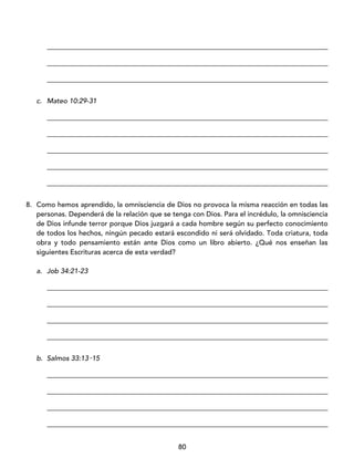 80
_________________________________________________________________________________
_________________________________________________________________________________
_________________________________________________________________________________
c. Mateo 10:29-31
_________________________________________________________________________________
_________________________________________________________________________________
_________________________________________________________________________________
_________________________________________________________________________________
_________________________________________________________________________________
8. Como hemos aprendido, la omnisciencia de Dios no provoca la misma reacción en todas las
personas. Dependerá de la relación que se tenga con Dios. Para el incrédulo, la omnisciencia
de Dios infunde terror porque Dios juzgará a cada hombre según su perfecto conocimiento
de todos los hechos, ningún pecado estará escondido ni será olvidado. Toda criatura, toda
obra y todo pensamiento están ante Dios como un libro abierto. ¿Qué nos enseñan las
siguientes Escrituras acerca de esta verdad?
a. Job 34:21-23
_________________________________________________________________________________
_________________________________________________________________________________
_________________________________________________________________________________
_________________________________________________________________________________
b. Salmos 33:13‑15
_________________________________________________________________________________
_________________________________________________________________________________
_________________________________________________________________________________
_________________________________________________________________________________
 
