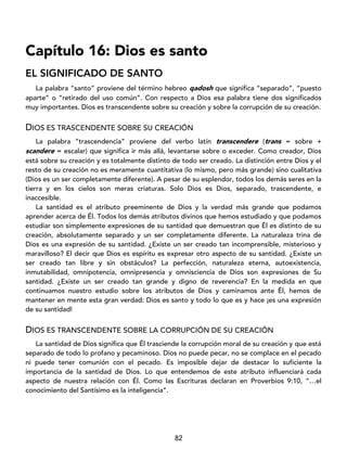 82
Capítulo 16: Dios es santo
EL SIGNIFICADO DE SANTO
La palabra “santo” proviene del término hebreo qadosh que significa “separado”, “puesto
aparte” o “retirado del uso común”. Con respecto a Dios esa palabra tiene dos significados
muy importantes. Dios es transcendente sobre su creación y sobre la corrupción de su creación.
DIOS ES TRASCENDENTE SOBRE SU CREACIÓN
La palabra “trascendencia” proviene del verbo latín transcendere (trans = sobre +
scandere = escalar) que significa ir más allá, levantarse sobre o exceder. Como creador, Dios
está sobre su creación y es totalmente distinto de todo ser creado. La distinción entre Dios y el
resto de su creación no es meramente cuantitativa (lo mismo, pero más grande) sino cualitativa
(Dios es un ser completamente diferente). A pesar de su esplendor, todos los demás seres en la
tierra y en los cielos son meras criaturas. Solo Dios es Dios, separado, trascendente, e
inaccesible.
La santidad es el atributo preeminente de Dios y la verdad más grande que podamos
aprender acerca de Él. Todos los demás atributos divinos que hemos estudiado y que podamos
estudiar son simplemente expresiones de su santidad que demuestran que Él es distinto de su
creación, absolutamente separado y un ser completamente diferente. La naturaleza trina de
Dios es una expresión de su santidad. ¿Existe un ser creado tan incomprensible, misterioso y
maravilloso? El decir que Dios es espíritu es expresar otro aspecto de su santidad. ¿Existe un
ser creado tan libre y sin obstáculos? La perfección, naturaleza eterna, autoexistencia,
inmutabilidad, omnipotencia, omnipresencia y omnisciencia de Dios son expresiones de Su
santidad. ¿Existe un ser creado tan grande y digno de reverencia? En la medida en que
continuamos nuestro estudio sobre los atributos de Dios y caminamos ante Él, hemos de
mantener en mente esta gran verdad: Dios es santo y todo lo que es y hace ¡es una expresión
de su santidad!
DIOS ES TRANSCENDENTE SOBRE LA CORRUPCIÓN DE SU CREACIÓN
La santidad de Dios significa que Él trasciende la corrupción moral de su creación y que está
separado de todo lo profano y pecaminoso. Dios no puede pecar, no se complace en el pecado
ni puede tener comunión con el pecado. Es imposible dejar de destacar lo suficiente la
importancia de la santidad de Dios. Lo que entendemos de este atributo influenciará cada
aspecto de nuestra relación con Él. Como las Escrituras declaran en Proverbios 9:10, “…el
conocimiento del Santísimo es la inteligencia”.
 