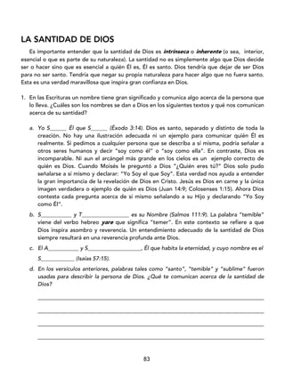 83
LA SANTIDAD DE DIOS
Es importante entender que la santidad de Dios es intrínseca o inherente (o sea, interior,
esencial o que es parte de su naturaleza). La santidad no es simplemente algo que Dios decide
ser o hacer sino que es esencial a quién Él es, Él es santo. Dios tendría que dejar de ser Dios
para no ser santo. Tendría que negar su propia naturaleza para hacer algo que no fuera santo.
Esta es una verdad maravillosa que inspira gran confianza en Dios.
1. En las Escrituras un nombre tiene gran significado y comunica algo acerca de la persona que
lo lleva. ¿Cuáles son los nombres se dan a Dios en los siguientes textos y qué nos comunican
acerca de su santidad?
a. Yo S______ Él que S______ (Éxodo 3:14). Dios es santo, separado y distinto de toda la
creación. No hay una ilustración adecuada ni un ejemplo para comunicar quién Él es
realmente. Si pedimos a cualquier persona que se describa a sí misma, podría señalar a
otros seres humanos y decir “soy como él” o “soy como ella”. En contraste, Dios es
incomparable. Ni aun el arcángel más grande en los cielos es un ejemplo correcto de
quién es Dios. Cuando Moisés le preguntó a Dios “¿Quién eres tú?” Dios solo pudo
señalarse a sí mismo y declarar: “Yo Soy el que Soy”. Esta verdad nos ayuda a entender
la gran importancia de la revelación de Dios en Cristo. Jesús es Dios en carne y la única
imagen verdadera o ejemplo de quién es Dios (Juan 14:9; Colosenses 1:15). Ahora Dios
contesta cada pregunta acerca de sí mismo señalando a su Hijo y declarando “Yo Soy
como Él”.
b. S___________ y T_________________ es su Nombre (Salmos 111:9). La palabra “temible”
viene del verbo hebreo yare que significa “temer”. En este contexto se refiere a que
Dios inspira asombro y reverencia. Un entendimiento adecuado de la santidad de Dios
siempre resultará en una reverencia profunda ante Dios.
c. El A___________ y S___________________, Él que habita la eternidad, y cuyo nombre es el
S____________ (Isaías 57:15).
d. En los versículos anteriores, palabras tales como “santo”, “temible” y “sublime” fueron
usadas para describir la persona de Dios. ¿Qué te comunican acerca de la santidad de
Dios?
_________________________________________________________________________________
_________________________________________________________________________________
_________________________________________________________________________________
_________________________________________________________________________________
 