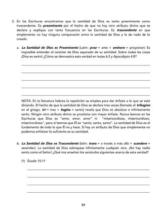 84
2. En las Escrituras encontramos que la santidad de Dios es tanto preeminente como
trascendente. Es preeminente por el hecho de que no hay otro atributo divino que se
declare y explique con tanta frecuencia en las Escrituras. Es trascendente en que
simplemente no hay ninguna comparación entre la santidad de Dios y la de nada de lo
creado.
a. La Santidad de Dios es Preeminente [Latín: prae = ante + eminere = proyectar]: Es
imposible entender el carácter de Dios separado de su santidad. Sobre todas las cosas
¡Dios es santo! ¿Cómo se demuestra esta verdad en Isaías 6:3 y Apocalipsis 4:8?
_________________________________________________________________________________
_________________________________________________________________________________
_________________________________________________________________________________
_________________________________________________________________________________
_________________________________________________________________________________
NOTA: En la literatura hebrea la repetición se emplea para dar énfasis a lo que se está
diciendo. El hecho de que la santidad de Dios se declare tres veces [llamado el trihagion
en el griego, tri = tres + hagios = santo] revela que Dios es absoluta e infinitamente
santo. Ningún otro atributo divino se proclama con mayor énfasis. Nunca leemos en las
Escrituras que Dios es “amor, amor, amor” ni “misericordioso, misericordioso,
misericordioso”, pero sí leemos que Él es “santo, santo, santo”. La santidad de Dios es el
fundamento de todo lo que Él es y hace. Si hay un atributo de Dios que simplemente no
podemos enfatizar lo suficiente es su santidad.
b. La Santidad de Dios es Trascendente [latín: trans = a través o más allá + scandere =
ascender]. La santidad de Dios sobrepasa infinitamente cualquier otra. ¡No hay nadie
santo como el Señor! ¿Qué nos enseñan los versículos siguientes acerca de esta verdad?
(1) Éxodo 15:11
_____________________________________________________________________________
_____________________________________________________________________________
_____________________________________________________________________________
_____________________________________________________________________________
 