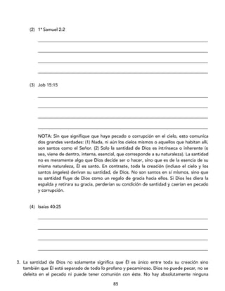 85
(2) 1ª Samuel 2:2
_____________________________________________________________________________
_____________________________________________________________________________
_____________________________________________________________________________
_____________________________________________________________________________
(3) Job 15:15
_____________________________________________________________________________
_____________________________________________________________________________
_____________________________________________________________________________
_____________________________________________________________________________
NOTA: Sin que signifique que haya pecado o corrupción en el cielo, esto comunica
dos grandes verdades: (1) Nada, ni aún los cielos mismos o aquellos que habitan allí,
son santos como el Señor. (2) Solo la santidad de Dios es intrínseca o inherente (o
sea, viene de dentro, interna, esencial, que corresponde a su naturaleza). La santidad
no es meramente algo que Dios decide ser o hacer, sino que es de la esencia de su
misma naturaleza, Él es santo. En contraste, toda la creación (incluso el cielo y los
santos ángeles) derivan su santidad, de Dios. No son santos en sí mismos, sino que
su santidad fluye de Dios como un regalo de gracia hacia ellos. Si Dios les diera la
espalda y retirara su gracia, perderían su condición de santidad y caerían en pecado
y corrupción.
(4) Isaías 40:25
_____________________________________________________________________________
_____________________________________________________________________________
_____________________________________________________________________________
_____________________________________________________________________________
3. La santidad de Dios no solamente significa que Él es único entre toda su creación sino
también que Él está separado de todo lo profano y pecaminoso. Dios no puede pecar, no se
deleita en el pecado ni puede tener comunión con éste. No hay absolutamente ninguna
 