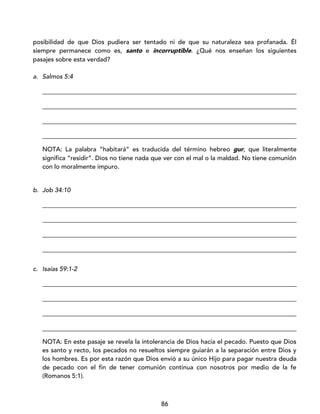 86
posibilidad de que Dios pudiera ser tentado ni de que su naturaleza sea profanada. Él
siempre permanece como es, santo e incorruptible. ¿Qué nos enseñan los siguientes
pasajes sobre esta verdad?
a. Salmos 5:4
_________________________________________________________________________________
_________________________________________________________________________________
_________________________________________________________________________________
_________________________________________________________________________________
NOTA: La palabra “habitará” es traducida del término hebreo gur, que literalmente
significa “residir”. Dios no tiene nada que ver con el mal o la maldad. No tiene comunión
con lo moralmente impuro.
b. Job 34:10
_________________________________________________________________________________
_________________________________________________________________________________
_________________________________________________________________________________
_________________________________________________________________________________
c. Isaías 59:1-2
_________________________________________________________________________________
_________________________________________________________________________________
_________________________________________________________________________________
_________________________________________________________________________________
NOTA: En este pasaje se revela la intolerancia de Dios hacia el pecado. Puesto que Dios
es santo y recto, los pecados no resueltos siempre guiarán a la separación entre Dios y
los hombres. Es por esta razón que Dios envió a su único Hijo para pagar nuestra deuda
de pecado con el fin de tener comunión continua con nosotros por medio de la fe
(Romanos 5:1).
 