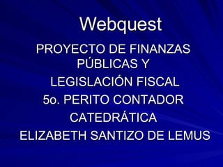 Webquest PROYECTO DE FINANZAS PÚBLICAS Y LEGISLACIÓN FISCAL 5o. PERITO CONTADOR CATEDRÁTICA ELIZABETH SANTIZO DE LEMUS 