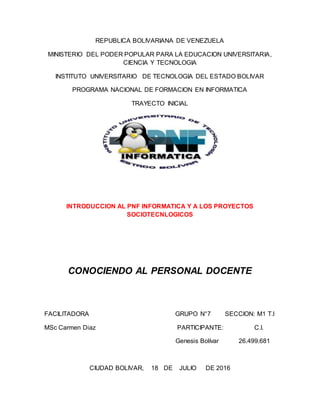REPUBLICA BOLIVARIANA DE VENEZUELA
MINISTERIO DEL PODER POPULAR PARA LA EDUCACION UNIVERSITARIA,
CIENCIA Y TECNOLOGIA
INSTITUTO UNIVERSITARIO DE TECNOLOGIA DEL ESTADO BOLIVAR
PROGRAMA NACIONAL DE FORMACION EN INFORMATICA
TRAYECTO INICIAL
INTRODUCCION AL PNF INFORMATICA Y A LOS PROYECTOS
SOCIOTECNLOGICOS
CONOCIENDO AL PERSONAL DOCENTE
FACILITADORA GRUPO N°7 SECCION: M1 T.I
MSc Carmen Diaz PARTICIPANTE: C.I.
Genesis Bolívar 26.499.681
CIUDAD BOLIVAR, 18 DE JULIO DE 2016
 
