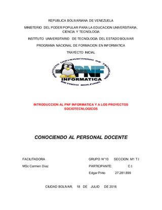 REPUBLICA BOLIVARIANA DE VENEZUELA
MINISTERIO DEL PODER POPULAR PARA LA EDUCACION UNIVERSITARIA,
CIENCIA Y TECNOLOGIA
INSTITUTO UNIVERSITARIO DE TECNOLOGIA DEL ESTADO BOLIVAR
PROGRAMA NACIONAL DE FORMACION EN INFORMATICA
TRAYECTO INICIAL
INTRODUCCION AL PNF INFORMATICA Y A LOS PROYECTOS
SOCIOTECNLOGICOS
CONOCIENDO AL PERSONAL DOCENTE
FACILITADORA GRUPO N°10 SECCION: M1 T.I
MSc Carmen Diaz PARTICIPANTE: C.I.
Edgar Pinto 27.281.899
CIUDAD BOLIVAR, 18 DE JULIO DE 2016
 