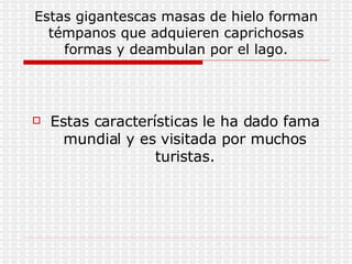Estas gigantescas masas de hielo forman témpanos que adquieren caprichosas formas y deambulan por el lago. Estas características le ha dado fama mundial y es visitada por muchos turistas. 