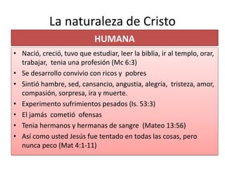 La naturaleza de Cristo
HUMANA
• Nació, creció, tuvo que estudiar, leer la biblia, ir al templo, orar,
trabajar, tenia una profesión (Mc 6:3)
• Se desarrollo convivio con ricos y pobres
• Sintió hambre, sed, cansancio, angustia, alegría, tristeza, amor,
compasión, sorpresa, ira y muerte.
• Experimento sufrimientos pesados (Is. 53:3)
• El jamás cometió ofensas
• Tenia hermanos y hermanas de sangre (Mateo 13:56)
• Así como usted Jesús fue tentado en todas las cosas, pero
nunca peco (Mat 4:1-11)
 