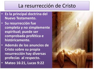La resurrección de Cristo
• Es la principal doctrina del
Nuevo Testamento.
• Su resurrección fue
completa y no simplemente
espiritual; puede ser
comprobada profética e
históricamente.
• Además de los anuncios de
Cristo sobre su propia
resurrección hay diversas
profecías al respecto.
• Mateo 16:21, Lucas 9:22
 