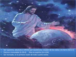 • Ser supremo, absoluto e infinito por excelencia; creador de los cielos y la tierra (Gn1:1)
• Eterno e inmutable (Is 26:4) Dios es espíritu (Jn 4:24)
• Ser increado, es la primera razón de todo cuanto existe.
 