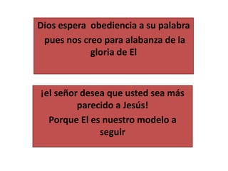 Dios espera obediencia a su palabra
pues nos creo para alabanza de la
gloria de El
¡el señor desea que usted sea más
parecido a Jesús!
Porque El es nuestro modelo a
seguir
 