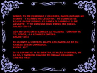 SEÑOR, TÚ ME EXAMINAS Y CONOCES; SABES CUÁNDO ME
SIENTO – Y CUÁNDO ME LEVANTO; - TÚ CONOCES DE
LEJOS LO QUE PIENSO; TÚ SABES SI CAMINO O SI ME
ACUESTO – Y TÚ CONOCES BIEN TODOS MIS PASOS.
SALMO 139:1-3

AÚN NO ESTÁ EN MI LENGUA LA PALABRA – CUANDO YA
TÚ, SEÑOR, - LA CONOCES ENTERA.
SALMO 139:4

EN CUANTO A USTEDES, HASTA LOS CABELLOS DE SU
CABEZA ESTÁN CONTADOS.
LUCAS 12:7

SI TE LEVANTAS O TE SIENTAS, SI SALES O ENTRAS, YO
LO SÉ, Y TAMBIÉN CUANDO TE ENOJAS CONMIGO.
2 REYES 19:27
 