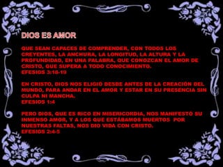 QUE SEAN CAPACES DE COMPRENDER, CON TODOS LOS
CREYENTES, LA ANCHURA, LA LONGITUD, LA ALTURA Y LA
PROFUNDIDAD, EN UNA PALABRA, QUE CONOZCAN EL AMOR DE
CRISTO, QUE SUPERA A TODO CONOCIMIENTO.
EFESIOS 3:18-19

EN CRISTO, DIOS NOS ELIGIÓ DESDE ANTES DE LA CREACIÓN DEL
MUNDO, PARA ANDAR EN EL AMOR Y ESTAR EN SU PRESENCIA SIN
CULPA NI MANCHA.
EFESIOS 1:4

PERO DIOS, QUE ES RICO EN MISERICORDIA, NOS MANIFESTÓ SU
INMENSO AMOR, Y A LOS QUE ESTÁBAMOS MUERTOS POR
NUESTRAS FALTAS, NOS DIO VIDA CON CRISTO.
EFESIOS 2:4-5
 