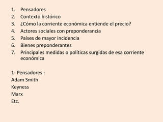 1. Pensadores
2. Contexto histórico
3. ¿Cómo la corriente económica entiende el precio?
4. Actores sociales con preponderancia
5. Países de mayor incidencia
6. Bienes preponderantes
7. Principales medidas o políticas surgidas de esa corriente
económica
1- Pensadores :
Adam Smith
Keyness
Marx
Etc.
 
