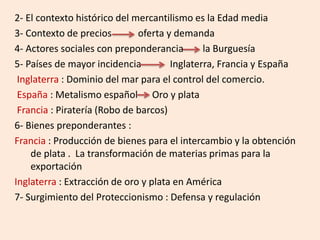 2- El contexto histórico del mercantilismo es la Edad media
3- Contexto de precios oferta y demanda
4- Actores sociales con preponderancia la Burguesía
5- Países de mayor incidencia Inglaterra, Francia y España
Inglaterra : Dominio del mar para el control del comercio.
España : Metalismo español Oro y plata
Francia : Piratería (Robo de barcos)
6- Bienes preponderantes :
Francia : Producción de bienes para el intercambio y la obtención
de plata . La transformación de materias primas para la
exportación
Inglaterra : Extracción de oro y plata en América
7- Surgimiento del Proteccionismo : Defensa y regulación
 