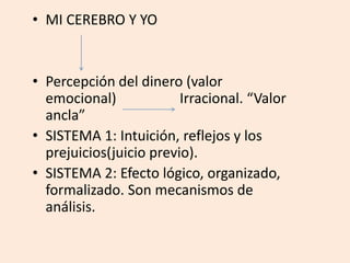 • MI CEREBRO Y YO
• Percepción del dinero (valor
emocional) Irracional. “Valor
ancla”
• SISTEMA 1: Intuición, reflejos y los
prejuicios(juicio previo).
• SISTEMA 2: Efecto lógico, organizado,
formalizado. Son mecanismos de
análisis.
 