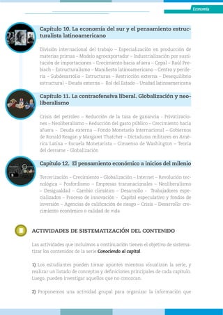 Economía
Economía
Capítulo 10. La economía del sur y el pensamiento estruc-
turalista latinoamericano
División internacional del trabajo – Especialización en producción de
materias primas – Modelo agroexportador – Industrialización por susti-
tución de importaciones – Crecimiento hacia afuera – Cepal – Raúl Pre-
bisch – Estructuralismo – Manifiesto latinoamericano – Centro y perife-
ria – Subdesarrollo – Estructuras – Restricción externa – Desequilibrio
estructural – Deuda externa – Rol del Estado – Unidad latinoamericana
Capítulo 11. La contraofensiva liberal. Globalización y neo-
liberalismo
Crisis del petróleo – Reducción de la tasa de ganancia - Privatizacio-
nes – Neoliberalismo – Reducción del gasto público – Crecimiento hacia
afuera - Deuda externa – Fondo Monetario Internacional – Gobiernos
de Ronald Reagan y Margaret Thatcher – Dictaduras militares en Amé-
rica Latina – Escuela Monetarista – Consenso de Washington – Teoría
del derrame - Globalización
Capítulo 12. El pensamiento económico a inicios del milenio
Tercerización – Crecimiento – Globalización – Internet – Revolución tec-
nológica – Posfordismo – Empresas transnacionales – Neoliberalismo
– Desigualdad – Cambio climático – Desarrollo - Trabajadores espe-
cializados – Proceso de innovación - Capital especulativo y fondos de
inversión – Agencias de calificación de riesgo – Crisis – Desarrollo: cre-
cimiento económico o calidad de vida
ACTIVIDADES DE SISTEMATIZACIÓN DEL CONTENIDO
Las actividades que incluimos a continuación tienen el objetivo de sistema-
tizar los contenidos de la serie Conociendo al capital.
1) Los estudiantes pueden tomar apuntes mientras visualizan la serie, y
realizar un listado de conceptos y definiciones principales de cada capítulo.
Luego, pueden investigar aquellos que no conozcan.
2) Proponemos una actividad grupal para organizar la información que
 