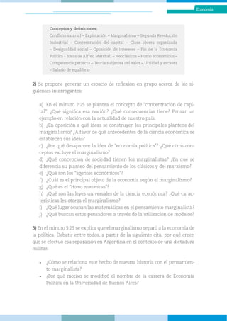 Economía
2) Se propone generar un espacio de reflexión en grupo acerca de los si-
guientes interrogantes:
a) En el minuto 2:25 se plantea el concepto de “concentración de capi-
tal”. ¿Qué significa esa noción? ¿Qué consecuencias tiene? Pensar un
ejemplo en relación con la actualidad de nuestro país.
b) ¿En oposición a qué ideas se construyen los principales planteos del
marginalismo? ¿A favor de qué antecedentes de la ciencia económica se
establecen sus ideas?
c) ¿Por qué desaparece la idea de “economía política”? ¿Qué otros con-
ceptos excluye el marginalismo?
d) ¿Qué concepción de sociedad tienen los marginalistas? ¿En qué se
diferencia su planteo del pensamiento de los clásicos y del marxismo?
e) ¿Qué son los “agentes económicos”?
f) ¿Cuál es el principal objeto de la economía según el marginalismo?
g) ¿Qué es el “Homo economicus”?
h) ¿Qué son las leyes universales de la ciencia económica? ¿Qué carac-
terísticas les otorga el marginalismo?
i) ¿Qué lugar ocupan las matemáticas en el pensamiento marginalista?
j) ¿Qué buscan estos pensadores a través de la utilización de modelos?
3) En el minuto 5:25 se explica que el marginalismo separó a la economía de
la política. Debatir entre todos, a partir de la siguiente cita, por qué creen
que se efectuó esa separación en Argentina en el contexto de una dictadura
militar.
• ¿Cómo se relaciona este hecho de nuestra historia con el pensamien-
to marginalista?
• ¿Por qué motivo se modificó el nombre de la carrera de Economía
Política en la Universidad de Buenos Aires?
Conceptos y definiciones:
Conflicto salarial – Explotación – Marginalismo – Segunda Revolución
Industrial – Concentración del capital – Clase obrera organizada
– Desigualdad social – Oposición de intereses – Fin de la Economía
Política - Ideas de Alfred Marshall – Neoclásicos – Homo economicus –
Competencia perfecta – Teoría subjetiva del valor – Utilidad y escasez
– Salario de equilibrio
 