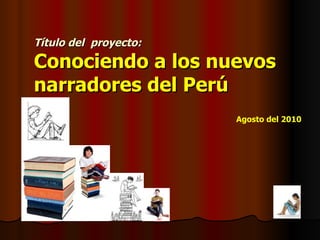 Título del  proyecto:   Conociendo a los nuevos  narradores del Perú Agosto del 2010 
