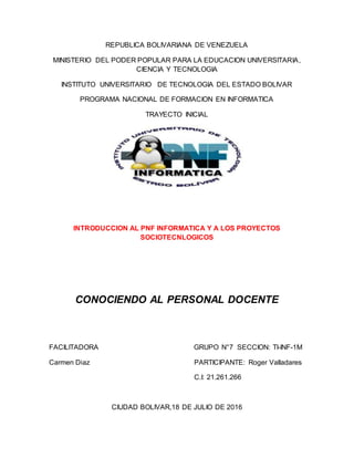 REPUBLICA BOLIVARIANA DE VENEZUELA
MINISTERIO DEL PODER POPULAR PARA LA EDUCACION UNIVERSITARIA,
CIENCIA Y TECNOLOGIA
INSTITUTO UNIVERSITARIO DE TECNOLOGIA DEL ESTADO BOLIVAR
PROGRAMA NACIONAL DE FORMACION EN INFORMATICA
TRAYECTO INICIAL
INTRODUCCION AL PNF INFORMATICA Y A LOS PROYECTOS
SOCIOTECNLOGICOS
CONOCIENDO AL PERSONAL DOCENTE
FACILITADORA GRUPO N°7 SECCION: TI-INF-1M
Carmen Diaz PARTICIPANTE: Roger Valladares
C.I: 21.261.266
CIUDAD BOLIVAR,18 DE JULIO DE 2016
 