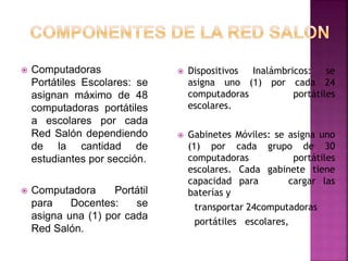  Computadoras
Portátiles Escolares: se
asignan máximo de 48
computadoras portátiles
a escolares por cada
Red Salón dependiendo
de la cantidad de
estudiantes por sección.
 Computadora Portátil
para Docentes: se
asigna una (1) por cada
Red Salón.
 Dispositivos Inalámbricos: se
asigna uno (1) por cada 24
computadoras portátiles
escolares.
 Gabinetes Móviles: se asigna uno
(1) por cada grupo de 30
computadoras portátiles
escolares. Cada gabinete tiene
capacidad para cargar las
baterías y
transportar 24computadoras
portátiles escolares,
 
