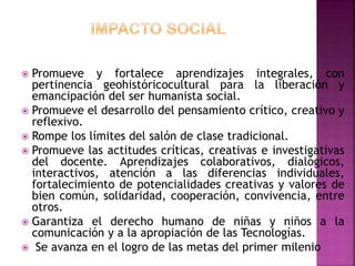  Promueve y fortalece aprendizajes integrales, con
pertinencia geohistóricocultural para la liberación y
emancipación del ser humanista social.
 Promueve el desarrollo del pensamiento crítico, creativo y
reflexivo.
 Rompe los límites del salón de clase tradicional.
 Promueve las actitudes críticas, creativas e investigativas
del docente. Aprendizajes colaborativos, dialógicos,
interactivos, atención a las diferencias individuales,
fortalecimiento de potencialidades creativas y valores de
bien común, solidaridad, cooperación, convivencia, entre
otros.
 Garantiza el derecho humano de niñas y niños a la
comunicación y a la apropiación de las Tecnologías.
 Se avanza en el logro de las metas del primer milenio
 