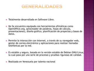  Totalmente desarrollada en Software Libre.
 No Se encuentra equipado con herramientas ofimáticas como
OpenOffice.org, (procesador de palabras, hojas de cálculo,
presentaciones), diseño gráfico, planificación de proyectos y bases de
datos.
 Permite la interacción con Internet, a través de su navegador web,
gestor de correo electrónico y aplicaciones para realizar llamadas
telefónicas por la red.
 Es estable y segura, basada en la versión estable de Debian GNU/Linux,
la cual pasa por una serie de procesos y pruebas rigurosas de calidad.
 Realizada en Venezuela por talento nacional
 