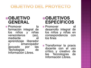 OBJETIVO
GENERAL
 Promover la
formación integral de
los niños y niñas
venezolanos (as),
mediante el
aprendizaje liberador
y emancipador
apoyado por las
Tecnologías de
Información Libres.
OBJETIVOS
ESPECÍFICOS
 Promover el
desarrollo integral de
los niños y niñas en
correspondencia con
los fines
 Transformar la praxis
docente con el uso
crítico y creativo de
las Tecnologías de
Información Libres.
 