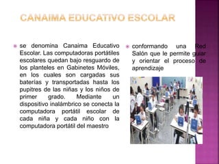  se denomina Canaima Educativo
Escolar. Las computadoras portátiles
escolares quedan bajo resguardo de
los planteles en Gabinetes Móviles,
en los cuales son cargadas sus
baterías y transportadas hasta los
pupitres de las niñas y los niños de
primer grado. Mediante un
dispositivo inalámbrico se conecta la
computadora portátil escolar de
cada niña y cada niño con la
computadora portátil del maestro
 conformando una Red
Salón que le permite guiar
y orientar el proceso de
aprendizaje
 