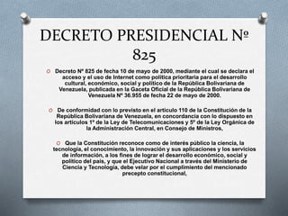 DECRETO PRESIDENCIAL Nº
825
O Decreto Nº 825 de fecha 10 de mayo de 2000, mediante el cual se declara el
acceso y el uso de Internet como política prioritaria para el desarrollo
cultural, económico, social y político de la República Bolivariana de
Venezuela, publicada en la Gaceta Oficial de la República Bolivariana de
Venezuela Nº 36.955 de fecha 22 de mayo de 2000.
O De conformidad con lo previsto en el artículo 110 de la Constitución de la
República Bolivariana de Venezuela, en concordancia con lo dispuesto en
los artículos 1º de la Ley de Telecomunicaciones y 5º de la Ley Orgánica de
la Administración Central, en Consejo de Ministros,
O Que la Constitución reconoce como de interés público la ciencia, la
tecnología, el conocimiento, la innovación y sus aplicaciones y los servicios
de información, a los fines de lograr el desarrollo económico, social y
político del país, y que el Ejecutivo Nacional a través del Ministerio de
Ciencia y Tecnología, debe velar por el cumplimiento del mencionado
precepto constitucional,
 