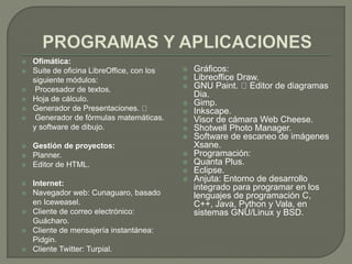  Ofimática:
 Suite de oficina LibreOffice, con los
siguiente módulos:
 Procesador de textos.
 Hoja de cálculo.
 Generador de Presentaciones.
 Generador de fórmulas matemáticas.
y software de dibujo.
 Gestión de proyectos:
 Planner.
 Editor de HTML.
 Internet:
 Navegador web: Cunaguaro, basado
en Iceweasel.
 Cliente de correo electrónico:
Guácharo.
 Cliente de mensajería instantánea:
Pidgin.
 Cliente Twitter: Turpial.
 Gráficos:
 Libreoffice Draw.
 GNU Paint. Editor de diagramas
Dia.
 Gimp.
 Inkscape.
 Visor de cámara Web Cheese.
 Shotwell Photo Manager.
 Software de escaneo de imágenes
Xsane.
 Programación:
 Quanta Plus.
 Eclipse.
 Anjuta: Entorno de desarrollo
integrado para programar en los
lenguajes de programación C,
C++, Java, Python y Vala, en
sistemas GNU/Linux y BSD.
 