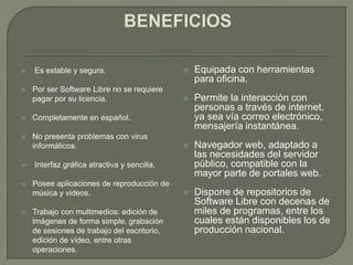  Es estable y segura.
 Por ser Software Libre no se requiere
pagar por su licencia.
 Completamente en español.
 No presenta problemas con virus
informáticos.
 Interfaz gráfica atractiva y sencilla.
 Posee aplicaciones de reproducción de
música y videos.
 Trabajo con multimedios: edición de
imágenes de forma simple, grabación
de sesiones de trabajo del escritorio,
edición de vídeo, entre otras
operaciones.
 Equipada con herramientas
para oficina.
 Permite la interacción con
personas a través de internet,
ya sea vía correo electrónico,
mensajería instantánea.
 Navegador web, adaptado a
las necesidades del servidor
público, compatible con la
mayor parte de portales web.
 Dispone de repositorios de
Software Libre con decenas de
miles de programas, entre los
cuales están disponibles los de
producción nacional.
 