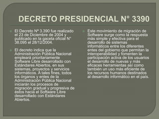  El Decreto Nª 3.390 fue realizado
el 23 de Diciembre de 2004 y
publicado en la gaceta oficial N°
38.095 el 28/12/2004.
 El decreto indica que la
Administración Pública Nacional
empleará prioritariamente
Software Libre desarrollado con
Estándares Abiertos, en sus
sistemas, proyectos y servicios
informáticos. A tales fines, todos
los órganos y entes de la
Administración Pública Nacional
iniciarán los procesos de
migración gradual y progresiva de
éstos hacia el Software Libre
desarrollado con Estándares
Abiertos.
 Este movimiento de migración de
Software surge como la respuesta
más simple y efectiva para el
desarrollo de sistemas
informáticos entre los diferentes
entes del gobierno que permitan la
interoperabilidad y fomenten la
participación activa de los usuarios
el desarrollo de nuevas y más
eficaces herramientas así como
también un uso más eficiente de
los recursos humanos destinados
al desarrollo informático en el país.
 