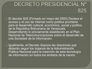  El decreto 825 (Firmado en mayo del 2000) Declara el
acceso y el uso de Internet como política prioritaria
para el desarrollo cultural, económico, social y político
de la República Bolivariana de Venezuela.
Desarrollando lo previamente establecido en el Plan
Nacional de Telecomunicaciones sobre el desarrollo de
una Sociedad de la Información.
 Igualmente, el Decreto dispone las directrices que
deberán seguir los órganos de la Administración
Pública Nacional para la inserción de esta tecnología
de información en todos los ámbitos de la nación.
 