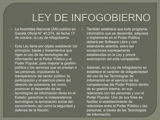  La Asamblea Nacional (AN) publicó en
Gaceta Oficial N° 40.274, de fecha 17
de octubre, la Ley de Infogobierno.
 Esta Ley tiene por objeto establecer los
principios, bases y lineamientos que
rigen el uso de las tecnologías de
información en el Poder Público y el
Poder Popular, para mejorar la gestión
pública y los servicios que se prestan a
las personas; impulsando la
transparencia del sector público; la
participación y el ejercicio pleno del
derecho de soberanía; así como,
promover el desarrollo de las
tecnologías de información libres en el
Estado; garantizar la independencia
tecnológica; la apropiación social del
conocimiento; así como la seguridad y
defensa de la Nación.
 También establece que todo programa
informático que se desarrolle, adquiera
o implemente en el Poder Público
deberá ser Software Libre y con
estándares abiertos, salvo las
excepciones expresamente
establecidas en la Ley y previa
autorización del ente competente.
 Además, en la Ley de Infogobierno se
establece el carácter de obligatoriedad
del uso de las Tecnologías de
Información en el ejercicio de las
competencias del Poder Público dentro
de su gestión interna, en sus
relaciones con las personas y con el
Poder Popular. Uno de sus fines es
facilitar el establecimiento de
relaciones entre el Poder Público y las
personas, a través de las Tecnologías
de Información.
 