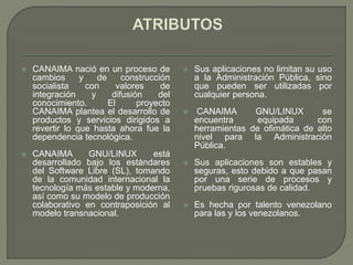  CANAIMA nació en un proceso de
cambios y de construcción
socialista con valores de
integración y difusión del
conocimiento. El proyecto
CANAIMA plantea el desarrollo de
productos y servicios dirigidos a
revertir lo que hasta ahora fue la
dependencia tecnológica.
 CANAIMA GNU/LINUX está
desarrollado bajo los estándares
del Software Libre (SL), tomando
de la comunidad internacional la
tecnología más estable y moderna,
así como su modelo de producción
colaborativo en contraposición al
modelo transnacional.
 Sus aplicaciones no limitan su uso
a la Administración Pública, sino
que pueden ser utilizadas por
cualquier persona.
 CANAIMA GNU/LINUX se
encuentra equipada con
herramientas de ofimática de alto
nivel para la Administración
Pública.
 Sus aplicaciones son estables y
seguras, esto debido a que pasan
por una serie de procesos y
pruebas rigurosas de calidad.
 Es hecha por talento venezolano
para las y los venezolanos.
 