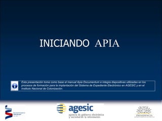 INICIANDO   APIA  Esta presentación toma como base el manual Apia Documentum e integra diapositivas utilizadas en los procesos de formación para la implantación del Sistema de Expediente Electrónico en AGESIC y en el Instituto Nacional de Colonización. 