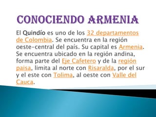 El Quindío es uno de los 32 departamentos
de Colombia. Se encuentra en la región
oeste-central del país. Su capital es Armenia.
Se encuentra ubicado en la región andina,
forma parte del Eje Cafetero y de la región
paisa, limita al norte con Risaralda, por el sur
y el este con Tolima, al oeste con Valle del
Cauca.
 