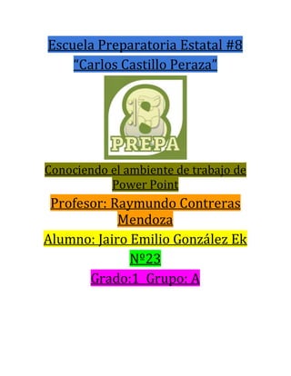 Escuela Preparatoria Estatal #8
“Carlos Castillo Peraza”
Conociendo el ambiente de trabajo de
Power Point
Profesor: Raymundo Contreras
Mendoza
Alumno: Jairo Emilio González Ek
Nº23
Grado:1 Grupo: A
 