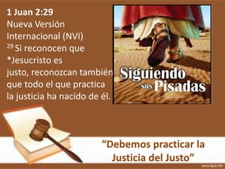 “Debemos practicar la
Justicia del Justo”
1 Juan 2:29
Nueva Versión
Internacional (NVI)
29 Si reconocen que
*Jesucristo es
justo, reconozcan también
que todo el que practica
la justicia ha nacido de él.
 